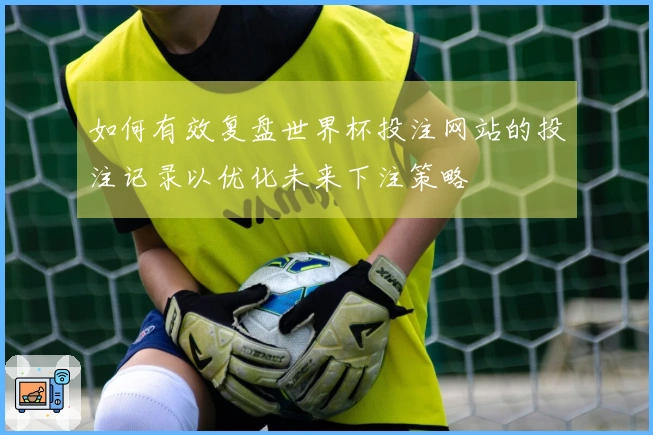 如何有效复盘世界杯投注网站的投注记录以优化未来下注策略