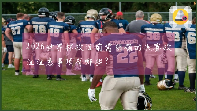 2026世界杯投注前需明确的决赛投注注意事项有哪些？