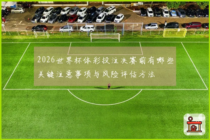 2026世界杯体彩投注决赛前有哪些关键注意事项与风险评估方法
